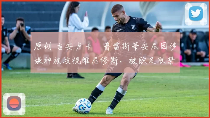 原创 吉安卢卡・普雷斯蒂安尼因涉嫌种族歧视维尼修斯，被欧足联禁赛