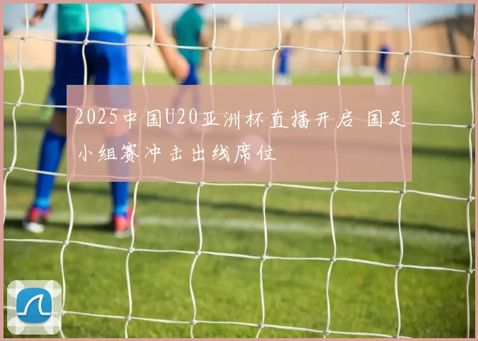 2025中国U20亚洲杯直播开启 国足小组赛冲击出线席位