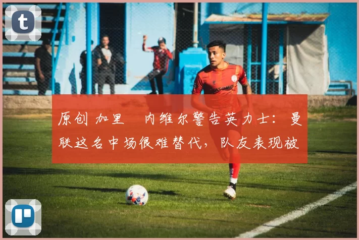 原创 加里・内维尔警告英力士：曼联这名中场很难替代，队友表现被赞 “离谱”