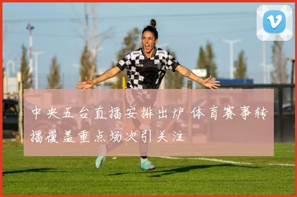 中央五台直播安排出炉 体育赛事转播覆盖重点场次引关注