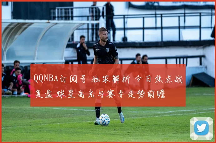 QQNBA订阅号 独家解析 今日焦点战复盘 球星高光与赛季走势前瞻