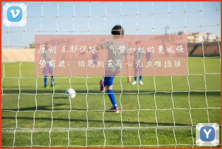 原创 东邪侃球：气势如虹的曼城强势前进，伯恩利虽有心无力难挡劲敌