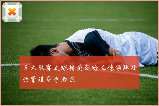 五大联赛进球榜更新哈兰德领跑梅西紧追争夺激烈