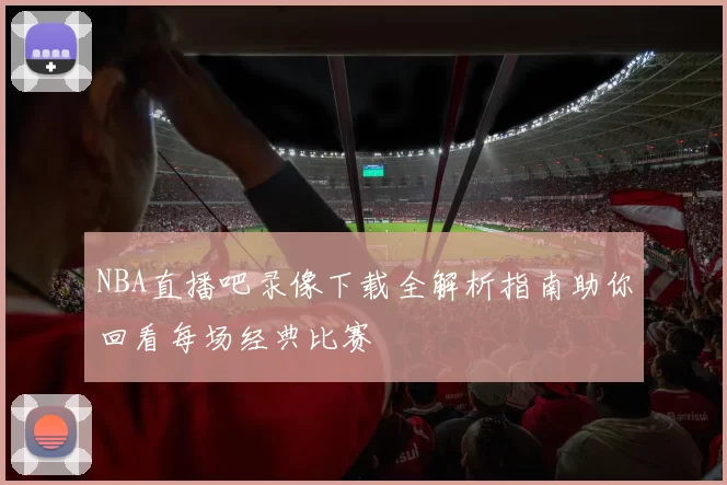 NBA直播吧录像下载全解析指南助你回看每场经典比赛