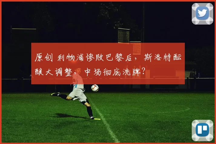 原创 利物浦惨败巴黎后，斯洛特酝酿大调整，中场彻底洗牌？