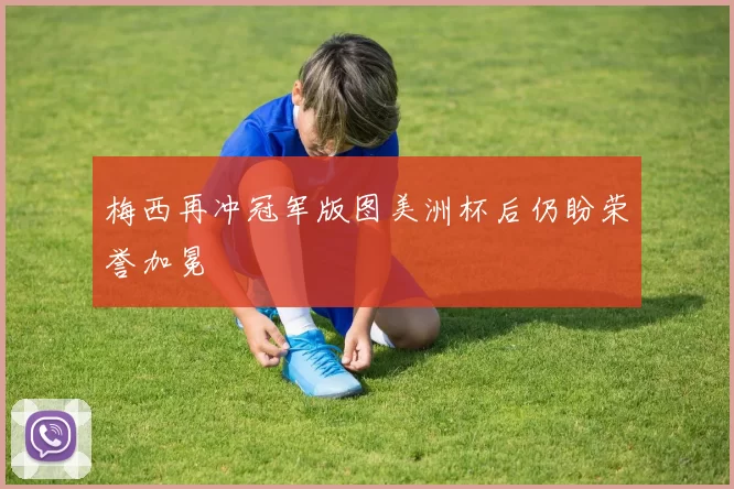 梅西再冲冠军版图美洲杯后仍盼荣誉加冕