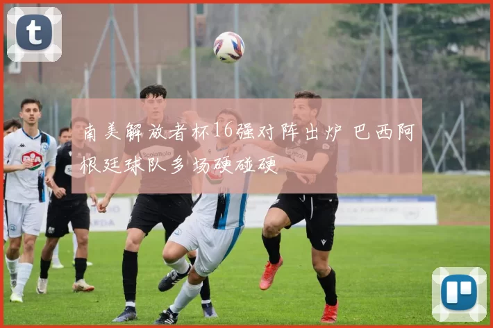 南美解放者杯16强对阵出炉 巴西阿根廷球队多场硬碰硬
