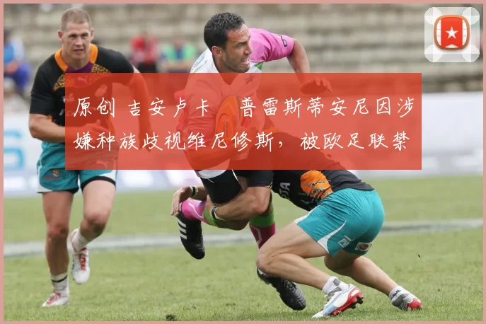 原创 吉安卢卡・普雷斯蒂安尼因涉嫌种族歧视维尼修斯，被欧足联禁赛