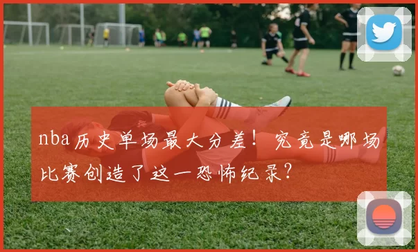 nba历史单场最大分差！究竟是哪场比赛创造了这一恐怖纪录？