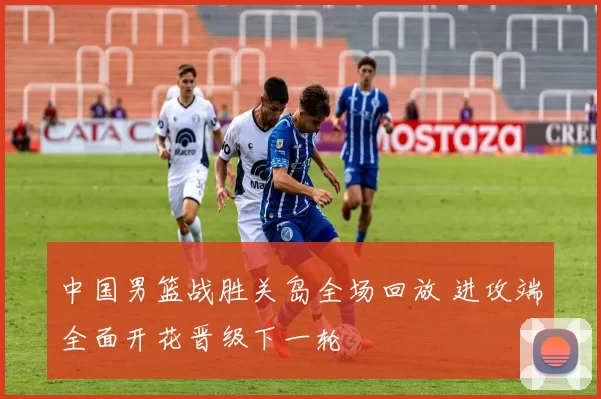 中国男篮战胜关岛全场回放 进攻端全面开花晋级下一轮