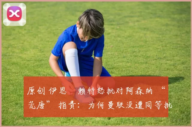 原创 伊恩・赖特怒批对阿森纳 “荒唐” 指责：为何曼联没遭同等批评？太可笑了